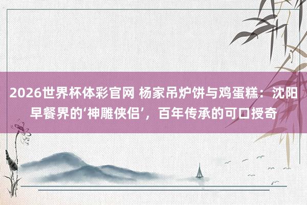 2026世界杯体彩官网 杨家吊炉饼与鸡蛋糕：沈阳早餐界的‘神雕侠侣’，百年传承的可口授奇
