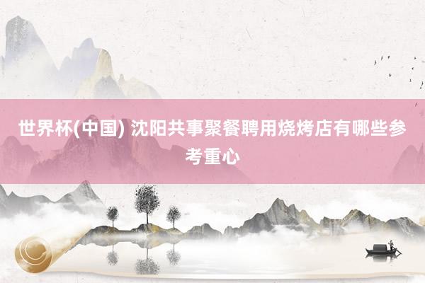 世界杯(中国) 沈阳共事聚餐聘用烧烤店有哪些参考重心