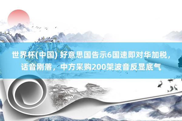 世界杯(中国) 好意思国告示6国速即对华加税，话音刚落，中方采购200架波音反显底气