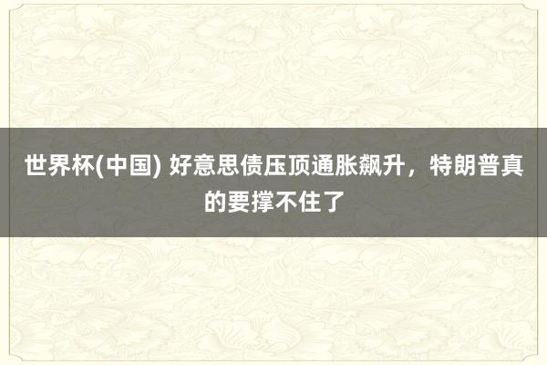 世界杯(中国) 好意思债压顶通胀飙升，特朗普真的要撑不住了