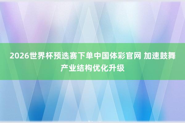 2026世界杯预选赛下单中国体彩官网 加速鼓舞产业结构优化升级