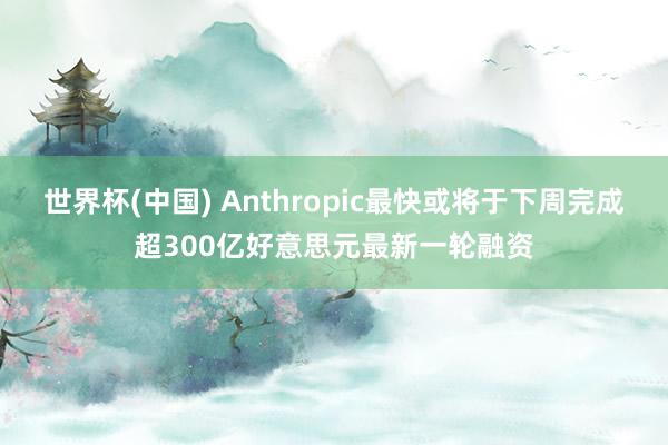世界杯(中国) Anthropic最快或将于下周完成超300亿好意思元最新一轮融资