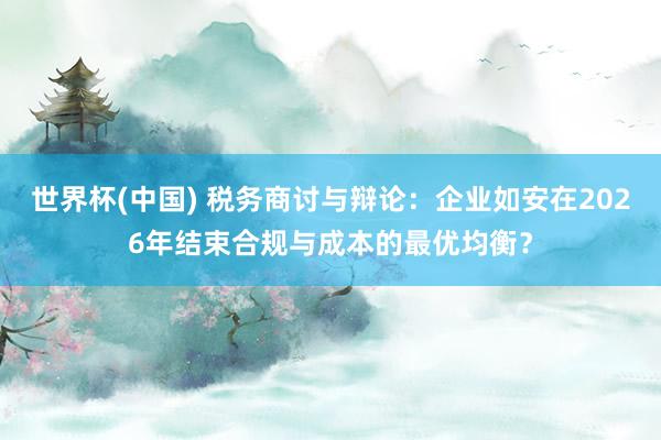 世界杯(中国) 税务商讨与辩论：企业如安在2026年结束合规与成本的最优均衡？