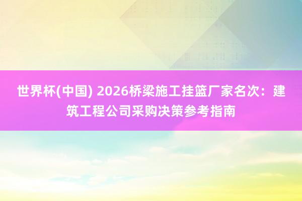 世界杯(中国) 2026桥梁施工挂篮厂家名次：建筑工程公司采购决策参考指南