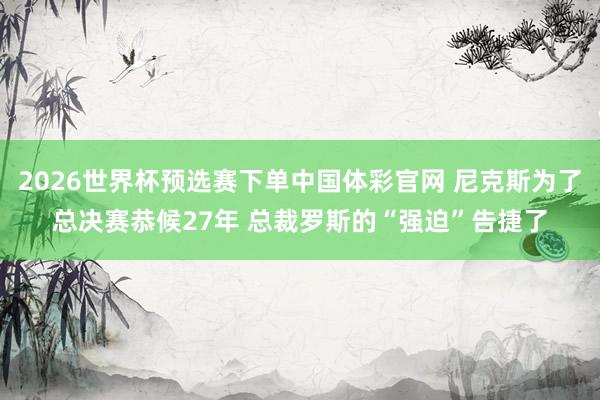2026世界杯预选赛下单中国体彩官网 尼克斯为了总决赛恭候27年 总裁罗斯的“强迫”告捷了