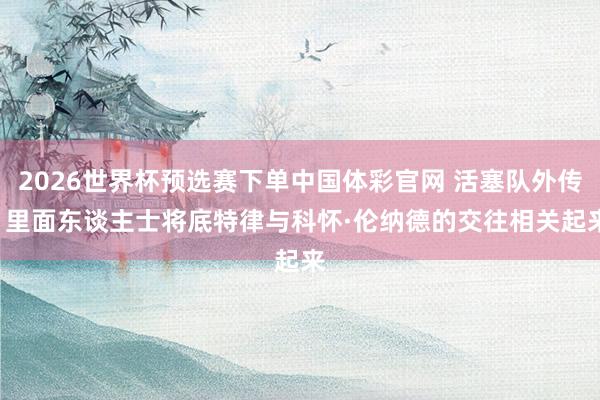 2026世界杯预选赛下单中国体彩官网 活塞队外传: 里面东谈主士将底特律与科怀·伦纳德的交往相关起来