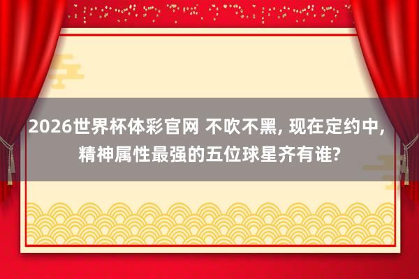 2026世界杯体彩官网 不吹不黑， 现在定约中， 精神属性最强的五位球星齐有谁?