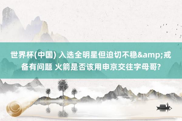 世界杯(中国) 入选全明星但迫切不稳&戒备有问题 火箭是否该用申京交往字母哥?