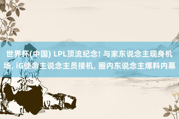 世界杯(中国) LPL顶流纪念! 与家东说念主现身机场， iG使命主说念主员接机， 圈内东说念主爆料内幕