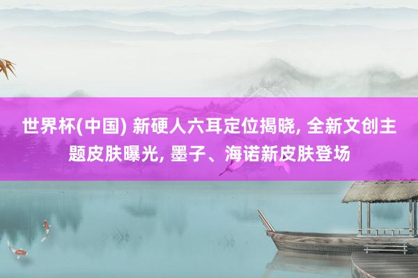 世界杯(中国) 新硬人六耳定位揭晓， 全新文创主题皮肤曝光， 墨子、海诺新皮肤登场