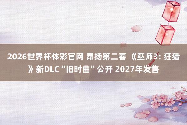 2026世界杯体彩官网 昂扬第二春 《巫师3: 狂猎》新DLC“旧时曲”公开 2027年发售