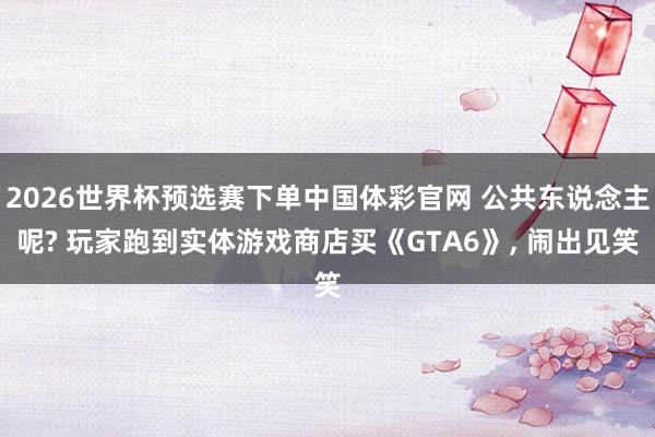 2026世界杯预选赛下单中国体彩官网 公共东说念主呢? 玩家跑到实体游戏商店买《GTA6》， 闹出见笑