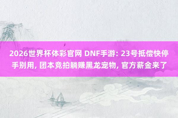 2026世界杯体彩官网 DNF手游: 23号抵偿快停手别用， 团本竞拍躺赚黑龙宠物， 官方薪金来了