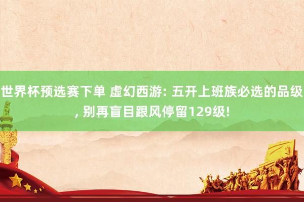 世界杯预选赛下单 虚幻西游: 五开上班族必选的品级， 别再盲目跟风停留129级!