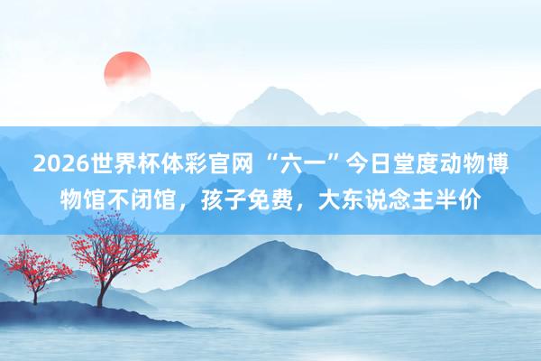 2026世界杯体彩官网 “六一”今日堂度动物博物馆不闭馆，孩子免费，大东说念主半价