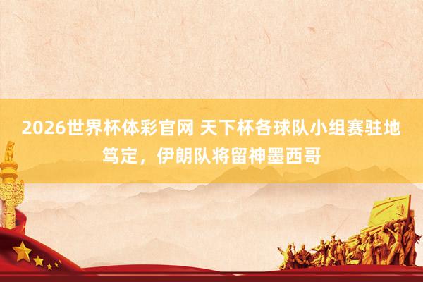 2026世界杯体彩官网 天下杯各球队小组赛驻地笃定，伊朗队将留神墨西哥