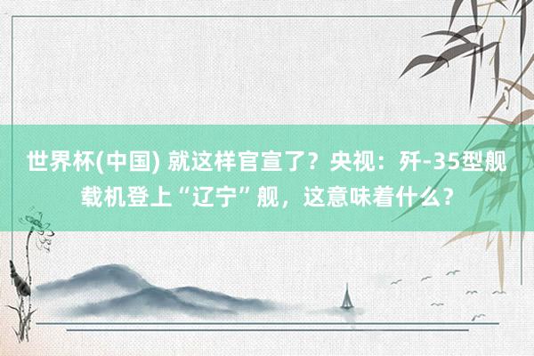 世界杯(中国) 就这样官宣了？央视：歼-35型舰载机登上“辽宁”舰，这意味着什么？