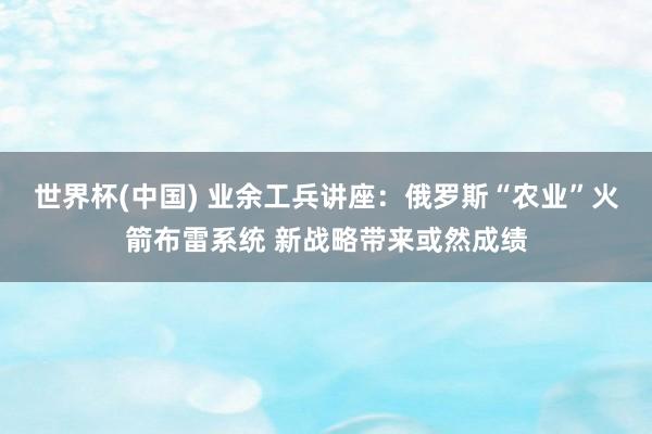 世界杯(中国) 业余工兵讲座：俄罗斯“农业”火箭布雷系统 新战略带来或然成绩