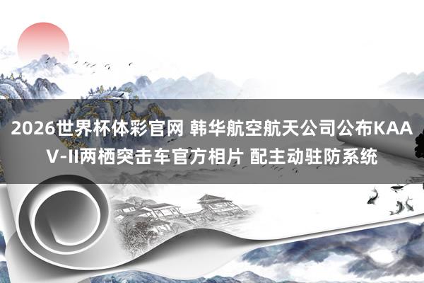 2026世界杯体彩官网 韩华航空航天公司公布KAAV-II两栖突击车官方相片 配主动驻防系统