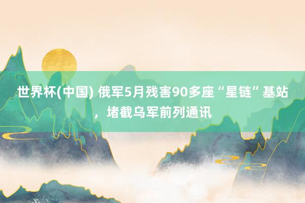 世界杯(中国) 俄军5月残害90多座“星链”基站，堵截乌军前列通讯