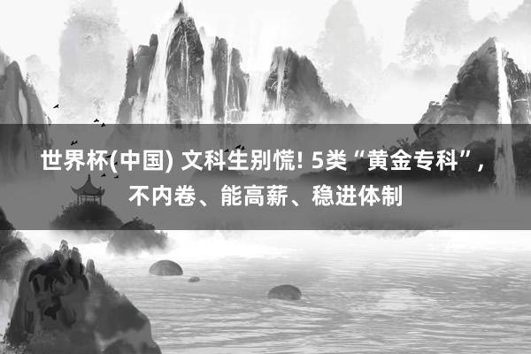 世界杯(中国) 文科生别慌! 5类“黄金专科”， 不内卷、能高薪、稳进体制
