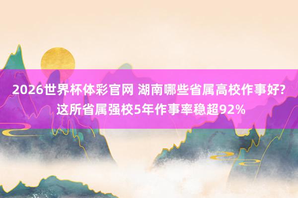 2026世界杯体彩官网 湖南哪些省属高校作事好? 这所省属强校5年作事率稳超92%