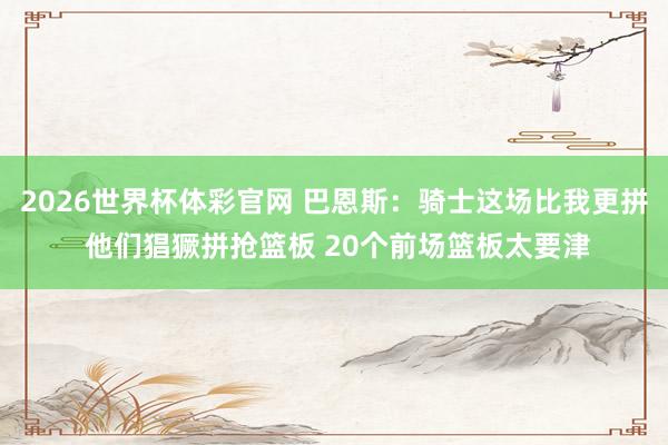 2026世界杯体彩官网 巴恩斯：骑士这场比我更拼 他们猖獗拼抢篮板 20个前场篮板太要津