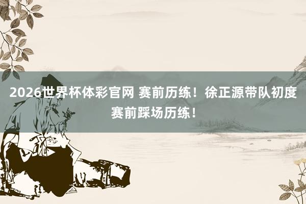 2026世界杯体彩官网 赛前历练！徐正源带队初度赛前踩场历练！