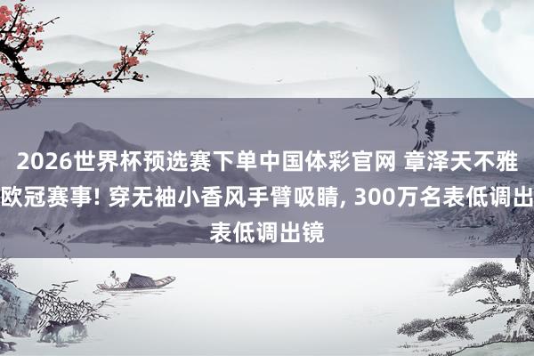 2026世界杯预选赛下单中国体彩官网 章泽天不雅战欧冠赛事! 穿无袖小香风手臂吸睛， 300万名表低调出镜