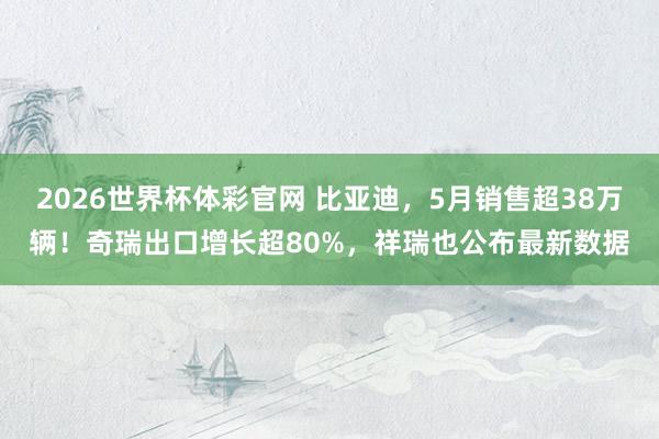 2026世界杯体彩官网 比亚迪，5月销售超38万辆！奇瑞出口增长超80%，祥瑞也公布最新数据