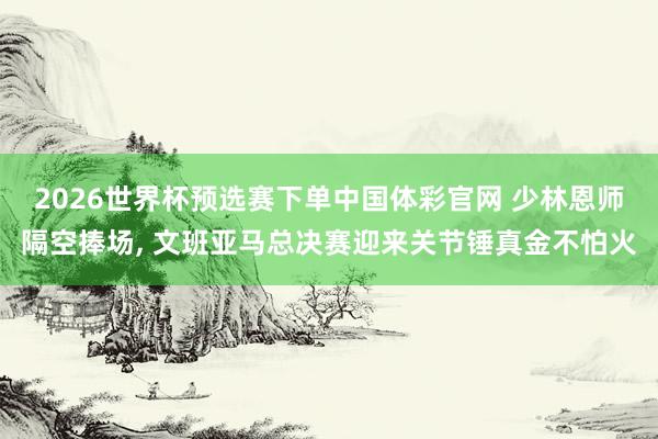 2026世界杯预选赛下单中国体彩官网 少林恩师隔空捧场， 文班亚马总决赛迎来关节锤真金不怕火