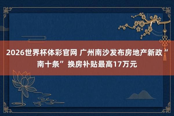 2026世界杯体彩官网 广州南沙发布房地产新政“南十条” 换房补贴最高17万元