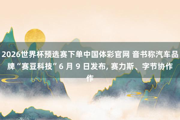 2026世界杯预选赛下单中国体彩官网 音书称汽车品牌“赛豆科