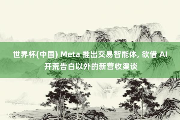 世界杯(中国) Meta 推出交易智能体， 欲借 AI 开荒告白以外的新营收渠谈