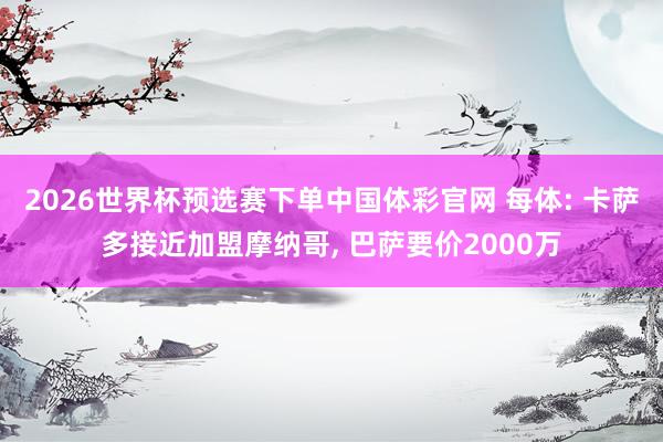 2026世界杯预选赛下单中国体彩官网 每体: 卡萨多接近加盟摩纳哥， 巴萨要价2000万