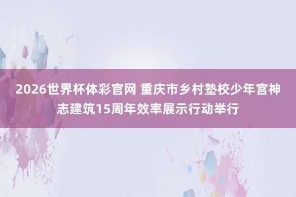 2026世界杯体彩官网 重庆市乡村塾校少年宫神志建筑15周年效率展示行动举行