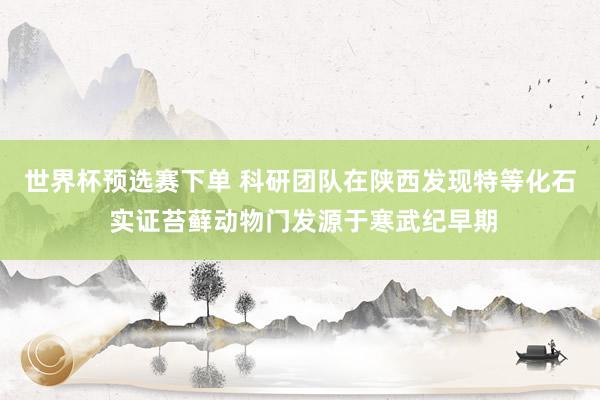 世界杯预选赛下单 科研团队在陕西发现特等化石 实证苔藓动物门发源于寒武纪早期