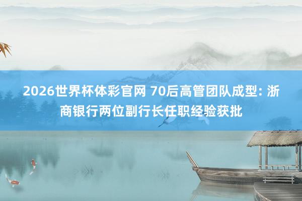 2026世界杯体彩官网 70后高管团队成型: 浙商银行两位副行长任职经验获批