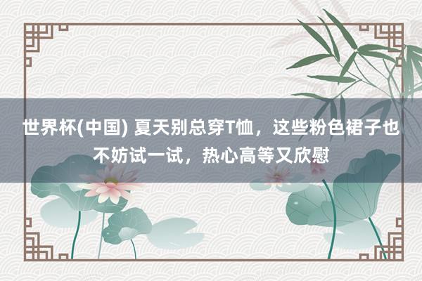 世界杯(中国) 夏天别总穿T恤，这些粉色裙子也不妨试一试，热心高等又欣慰