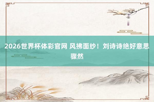 2026世界杯体彩官网 风拂面纱！刘诗诗绝好意思骤然