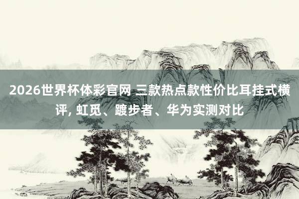 2026世界杯体彩官网 三款热点款性价比耳挂式横评， 虹觅、踱步者、华为实测对比