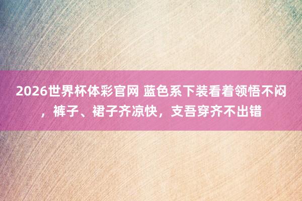 2026世界杯体彩官网 蓝色系下装看着领悟不闷，裤子、裙子齐凉快，支吾穿齐不出错