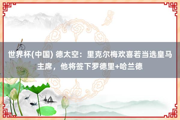 世界杯(中国) 德太空:里克尔梅欢喜若当选皇马主席,他将签下罗德里+哈兰德