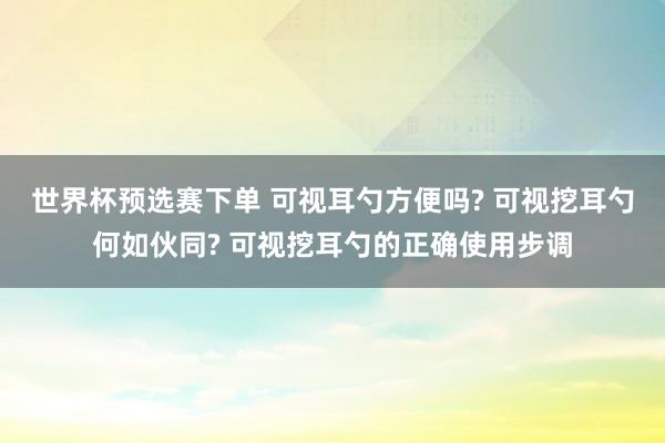 世界杯预选赛下单 可视耳勺方便吗? 可视挖耳勺何如伙同? 可视挖耳勺的正确使用步调