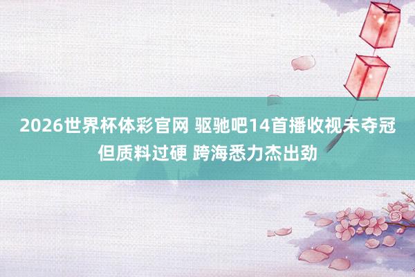 2026世界杯体彩官网 驱驰吧14首播收视未夺冠但质料过硬 跨海悉力杰出劲