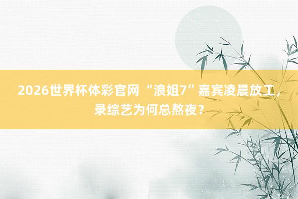 2026世界杯体彩官网 “浪姐7”嘉宾凌晨放工，录综艺为何总熬夜？