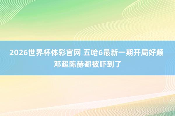 2026世界杯体彩官网 五哈6最新一期开局好颠 邓超陈赫都被吓到了