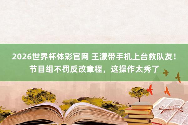 2026世界杯体彩官网 王濛带手机上台救队友！节目组不罚反改章程，这操作太秀了