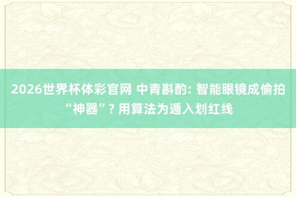 2026世界杯体彩官网 中青斟酌: 智能眼镜成偷拍“神器”? 用算法为遁入划红线