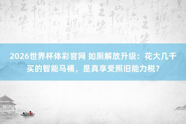 2026世界杯体彩官网 如厕解放升级：花大几千买的智能马桶，是真享受照旧能力税？